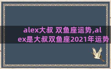 alex大叔 双鱼座运势,alex是大叔双鱼座2021年运势